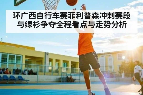 环广西自行车赛菲利普森冲刺赛段与绿衫争夺全程看点与走势分析