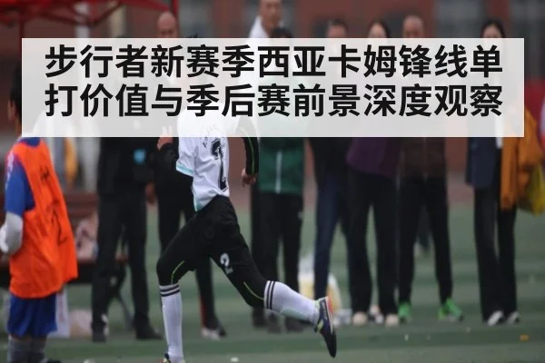 步行者新赛季西亚卡姆锋线单打价值与季后赛前景深度观察
